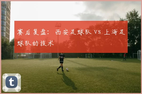 赛后复盘：西安足球队 vs 上海足球队的技术