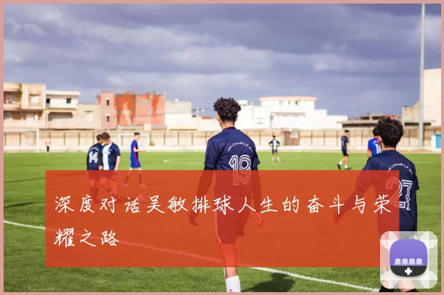 深度对话吴敏排球人生的奋斗与荣耀之路