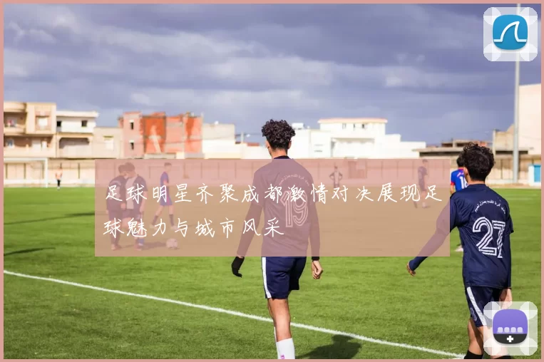 足球明星齐聚成都激情对决展现足球魅力与城市风采