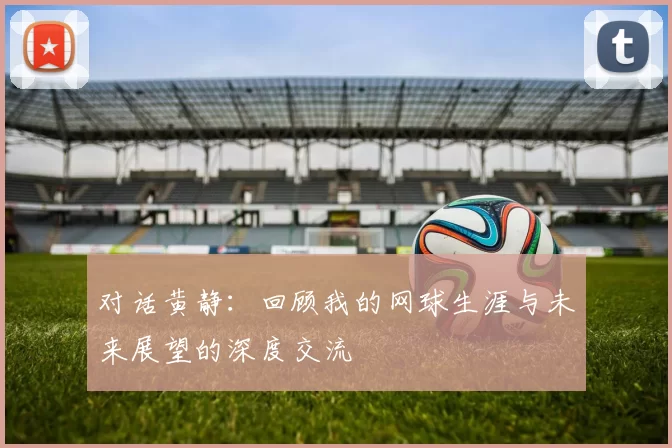 对话黄静：回顾我的网球生涯与未来展望的深度交流