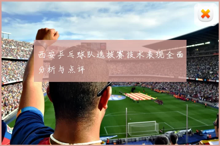 西安乒乓球队选拔赛技术表现全面分析与点评