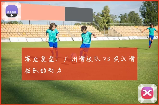 赛后复盘：广州滑板队 vs 武汉滑板队的耐力