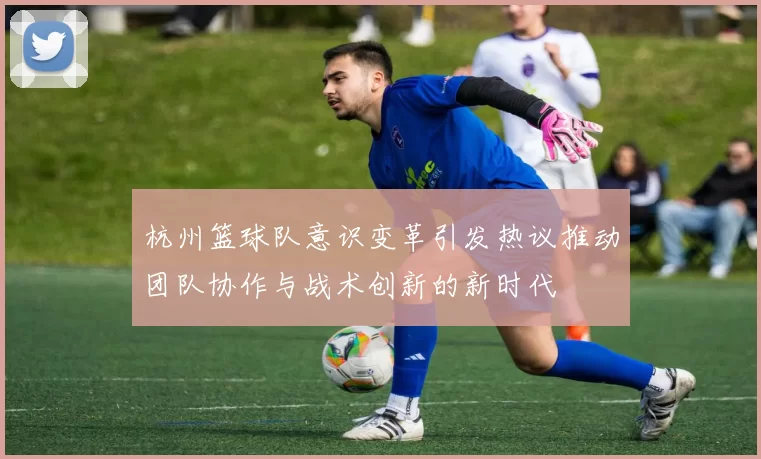 杭州篮球队意识变革引发热议推动团队协作与战术创新的新时代