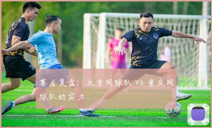 赛后复盘：北京网球队 vs 重庆网球队的实力