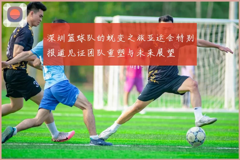 深圳篮球队的蜕变之旅亚运会特别报道见证团队重塑与未来展望