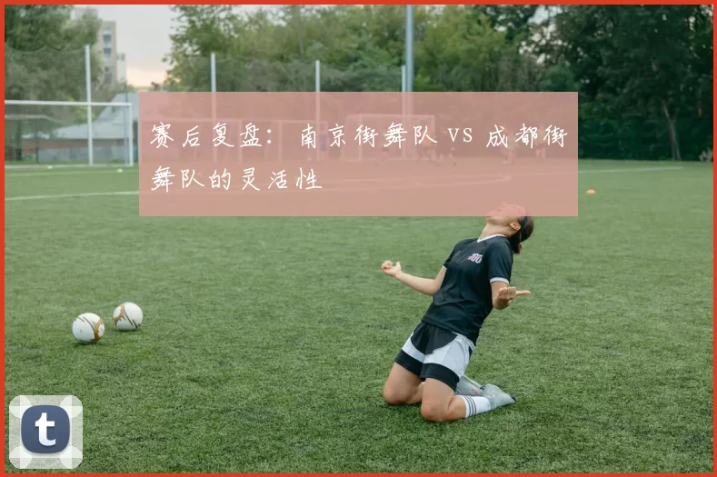 赛后复盘：南京街舞队 vs 成都街舞队的灵活性